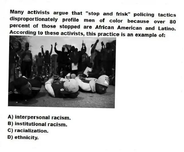 Many activists argue that "stop and frisk" policing tactics disproportionately profile men of color because over 80 percent of those stopped are African American and Latino. According to these activists, this practice is an example of:
A) interpersonal racism.
B) institutional racism.
C) racialization.
D) ethnicity.