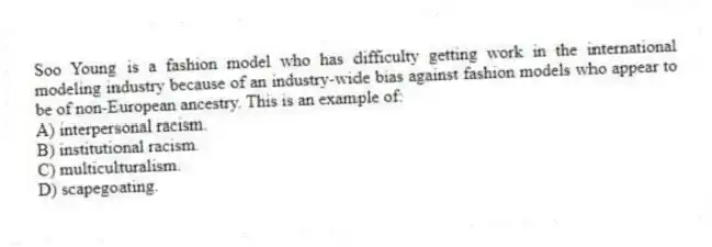 Soo Young is a fashion model who has difficulty getting work in the international modeling industry because of an industry-wide bias against fashion models who appear to be of non-European ancestry. This is an example of:
A) interpersonal racism.
B) institutional racism.
C) multiculturalism.
D) scapegoating.