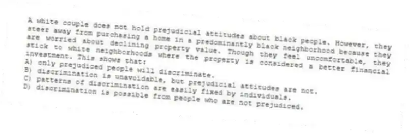 A white couple does not hold prejudicial attitudes about black people. However, they steer away from purchasing a home in a predominantly black neighborhood because they are worried about declining property value. Though they feel uncomfortable, they stick to white neighborhoods where the property is considered a better financial investment. This shows that:
A) only prejudiced people will discriminate.
B) discrimination is unavoidable, but prejudicial attitudes are not.
C) patterns of discrimination are easily fixed by individuals.
D) discrimination is possible from people who are not prejudiced.