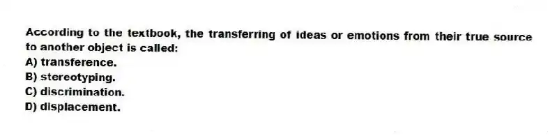 According to the textbook, the transferring of ideas or emotions from their true source to another object is called:
A) transference.
B) stereotyping.
C) discrimination.
D) displacement.