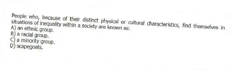 People who, because of their distinct physical or cultural characteristics, find themselves in situations of inequality within a society are known as:
A) an ethnic group.
B) a racial group.
C) a minority group.
D) scapegoats.