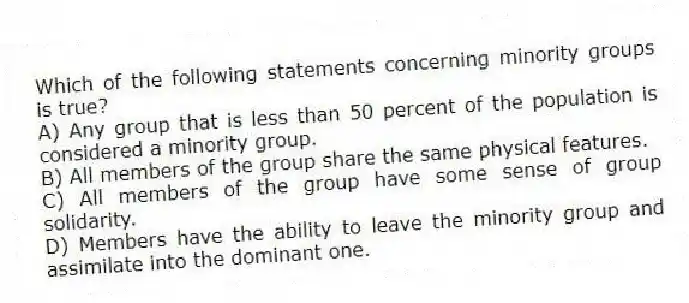 Which of the following statements concerning minority groups is true?
A) Any group that is less than 50 percent of the population is considered a minority group.
B) All members of the group share the same physical features.
C) All members of the group have some sense of group solidarity.
D) Members have the ability to leave the minority group and assimilate into the dominant one.