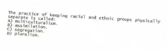The practice of keeping racial and ethnic groups physically separate is called:
A) multiculturalism.
B) assimilation.
C) segregation.
D) pluralism.