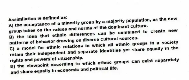 Assimilation is defined as:
A) the acceptance of a minority group by a majority population, as the new group takes on the values and norms of the dominant culture.
B) the idea that ethnic differences can be combined to create new patterns of behavior drawing on diverse cultural sources.
C) a model for ethnic relations in which all ethnic groups in a society retain their independent and separate identities yet share equally in the rights and powers of citizenship.
D) the viewpoint according to which ethnic groups can exist separately and share equally in economic and political life.