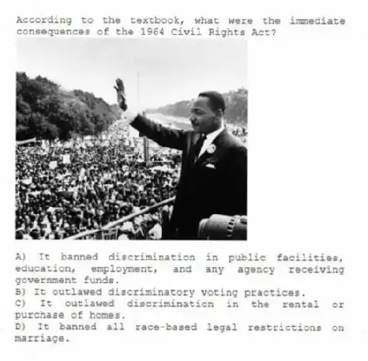 According to the textbook, what were the immediate consequences of the 1964 Civil Rights Act?
A) It banned discrimination in public facilities, education, employment, and any agency receiving government funds.
B) It outlawed discriminatory voting practices.
C) It outlawed discrimination in the rental or purchase of homes.
D) It banned all race-based legal restrictions on marriage.
