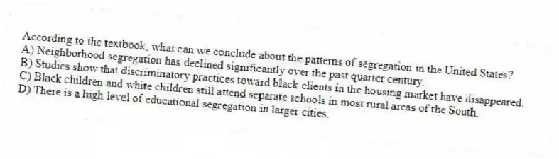 According to the textbook, what can we conclude about the patterns of segregation in the United States?
A) Neighborhood segregation has declined significantly over the past quarter century.
B) Studies show that discriminatory practices toward black clients in the housing market have disappeared.
C) Black children and white children still attend separate schools in most rural areas of the South.
D) There is a high level of educational segregation in larger cities.