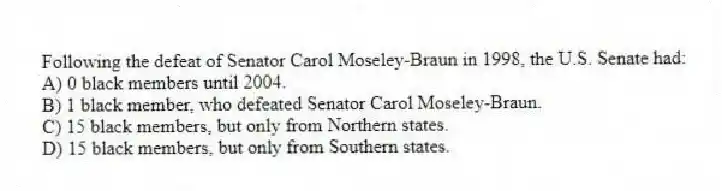 Following the defeat of Senator Carol Moseley-Braun in 1998, the U.S. Senate had:
A) 0 black members until 2004.
B) 1 black member, who defeated Senator Carol Moseley-Braun.
C) 15 black members, but only from Northern states.
D) 15 black members, but only from Southern states.