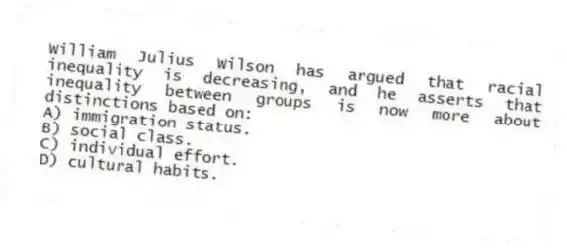 William Julius Wilson has argued that racial inequality is decreasing, and he asserts that inequality between groups is now more about distinctions based on:
A) immigration status.
B) social class.
C) individual effort.
D) cultural habits.