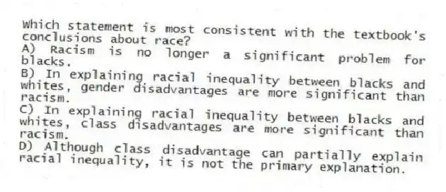 Which statement is most consistent with the textbook's conclusions about race?
A) Racism is no longer a significant problem for blacks.
B) In explaining racial inequality between blacks and whites, gender disadvantages are more significant than racism.
C) In explaining racial inequality between blacks and whites, class disadvantages are more significant than racism.
D) Although class disadvantage can partially explain racial inequality, it is not the primary explanation.
