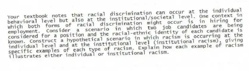 Your textbook notes that racial discrimination can occur at the individual behavioral level but also at the institutional/societal level. One context in which both forms of racial discrimination might occur is in hiring for employment. Consider a scenario in which two job candidates are being considered for a position and the racial-ethnic identity of each candidate is known. Construct a hypothetical scenario in which racism is occurring at the individual level and at the institutional level (institutional racism), giving specific examples of each type of racism. Explain how each example of racism illustrates either individual or institutional racism.