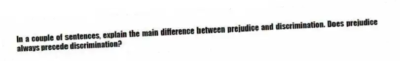 In a couple of sentences, explain the main difference between prejudice and discrimination. Does prejudice always precede discrimination?