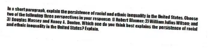 In a short paragraph, explain the persistence of racial and ethnic inequality in the United States. Choose two of the following three perspectives in your response: 1) Robert Blauner; 2) William Julius Wilson; and 3) Douglas Massey and Nancy A. Denton. Which one do you think best explains the persistence of racial and ethnic inequality in the United States? Explain.