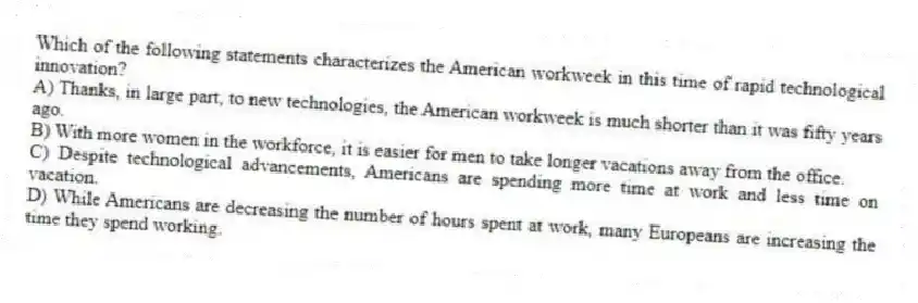 Which of the following statements characterizes the American workweek in this time of rapid technological innovation?
A) Thanks, in large part, to new technologies, the American workweek is much shorter than it was fifty years ago.
B) With more women in the workforce, it is easier for men to take longer vacations away from the office.
C) Despite technological advancements, Americans are spending more time at work and less time on vacation.
D) While Americans are decreasing the number of hours spent at work, many Europeans are increasing the time they spend working.
