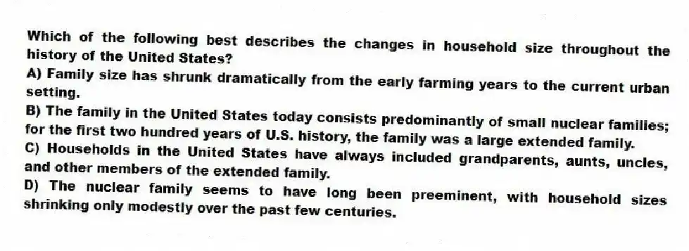 Which of the following best describes the changes in household size throughout the history of the United States?
A) Family size has shrunk dramatically from the early farming years to the current urban setting.
B) The family in the United States today consists predominantly of small nuclear families; for the first two hundred years of U.S. history, the family was a large extended family.
C) Households in the United States have always included grandparents, aunts, uncles, and other members of the extended family.
D) The nuclear family seems to have long been preeminent, with household sizes shrinking only modestly over the past few centuries.