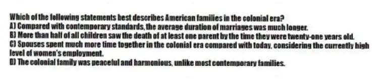 Which of the following statements best describes American families in the colonial era?
A) Compared with contemporary standards, the average duration of marriages was much longer.
B) More than half of all children saw the death of at least one parent by the time they were twenty-one years old.
C) Spouses spent much more time together in the colonial era compared with today, considering the currently high level of women's employment.
D) The colonial family was peaceful and harmonious, unlike most contemporary families.