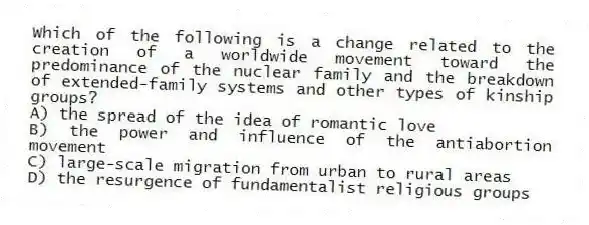 Which of the following is a change related to the creation of a worldwide movement toward the predominance of the nuclear family and the breakdown of extended-family systems and other types of kinship groups?
A) the spread of the idea of romantic love
B) the power and influence of the antiabortion movement
C) large-scale migration from urban to rural areas
D) the resurgence of fundamentalist religious groups