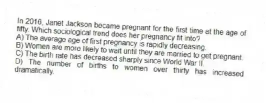 In 2016, Janet Jackson became pregnant for the first time at the age of fifty. Which sociological trend does her pregnancy fit into?
A) The average age of first pregnancy is rapidly decreasing.
B) Women are more likely to wait until they are married to get pregnant.
C) The birth rate has decreased sharply since World War II.
D) The number of births to women over thirty has increased dramatically.