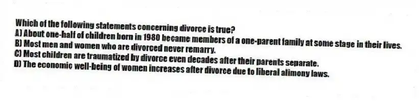 Which of the following statements concerning divorce is true?
A) About one-half of children born in 1980 became members of a one-parent family at some stage in their lives.
B) Most men and women who are divorced never remarry.
C) Most children are traumatized by divorce even decades after their parents separate.
D) The economic well-being of women increases after divorce due to liberal alimony laws.