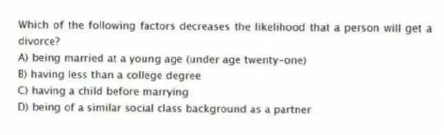 Which of the following factors decreases the likelihood that a person will get a divorce?
A) being married at a young age (under age twenty-one)
B) having less than a college degree
C) having a child before marrying
D) being of a similar social class background as a partner