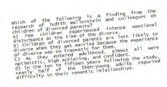 Which of the following is a finding from the research of Judith Wallerstein and colleagues on children of divorced parents?
A) Few children experienced intense emotional disturbance at the time of the divorce.
B) Children of divorced parents are less likely to divorce when they get married because the experience of divorce was so traumatic for them.
C) As they entered adulthood, almost all were optimistic, high achieving, and confident.
D) In the ten to fifteen years following the study, nearly half of the then-young adults reported difficulty in their romantic relationships.