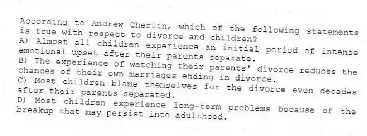 According to Andrew Cherlin, which of the following statements is true with respect to divorce and children?
A) Almost all children experience an initial period of intense emotional upset after their parents separate.
B) The experience of watching their parents' divorce reduces the chances of their own marriages ending in divorce.
C) Most children blame themselves for the divorce even decades after their parents separated.
D) Most children experience long-term problems because of the breakup that may persist into adulthood.