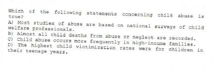 Which of the following statements concerning child abuse is true?
A) Most studies of abuse are based on national surveys of child welfare professionals.
B) Almost all child deaths from abuse or neglect are recorded.
C) Child abuse occurs more frequently in high-income families.
D) The highest child victimization rates were for children in their teenage years.