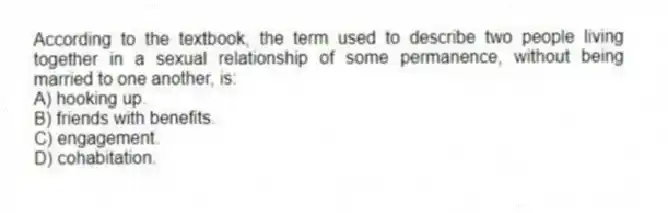 According to the textbook, the term used to describe two people living together in a sexual relationship of some permanence, without being married to one another, is:
A) hooking up.
B) friends with benefits.
C) engagement.
D) cohabitation.