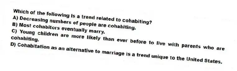 Which of the following is a trend related to cohabiting?
A) Decreasing numbers of people are cohabiting.
B) Most cohabitors eventually marry.
C) Young children are more likely than ever before to live with parents who are cohabiting.
D) Cohabitation as an alternative to marriage is a trend unique to the United States.