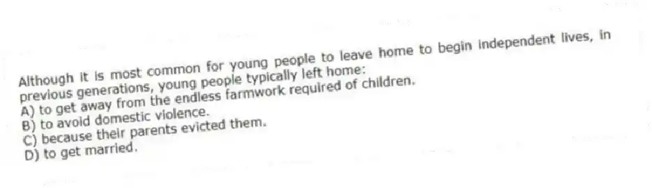 Although it is most common for young people to leave home to begin independent lives, in previous generations, young people typically left home:
A) to get away from the endless farmwork required of children.
B) to avoid domestic violence.
C) because their parents evicted them.
D) to get married.
