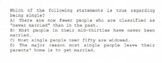 Which of the following statements is true regarding being single?
A) There are now fewer people who are classified as "never married" than in the past.
B) Most people in their mid-thirties have never been married.
C) Most single people over fifty are widowed.
D) The major reason most single people leave their parents' home is to get married.