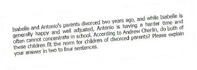 Isabelle and Antonio's parents divorced two years ago, and while Isabelle is generally happy and well adjusted, Antonio is having a harder time and often cannot concentrate in school. According to Andrew Cherlin, do both of these children fit the norm for children of divorced parents? Please explain your answer in two to four sentences.