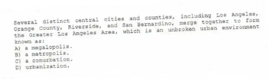 Several distinct central cities and counties, including Los Angeles, Orange County, Riverside, and San Bernardino, merge together to form the Greater Los Angeles Area, which is an unbroken urban environment known as:
A) a megalopolis.
B) a metropolis.
C) a conurbation.
D) urbanization.