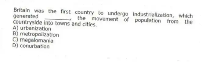 Britain was the first country to undergo industrialization, which generated ________, the movement of population from the countryside into towns and cities.
A) urbanization
B) metropolization
C) megalomania
D) conurbation