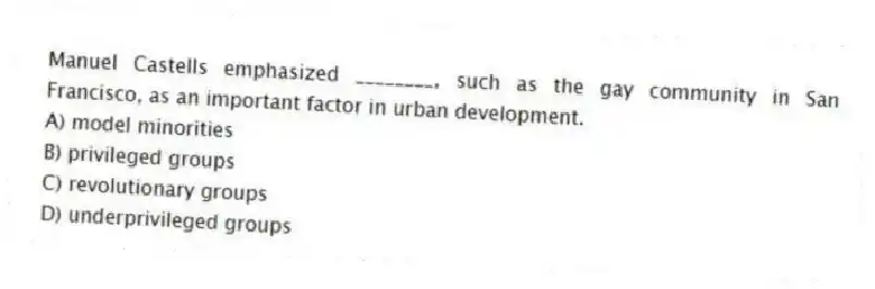 Manuel Castells emphasized ________, such as the gay community in San Francisco, as an important factor in urban development.
A) model minorities
B) privileged groups
C) revolutionary groups
D) underprivileged groups