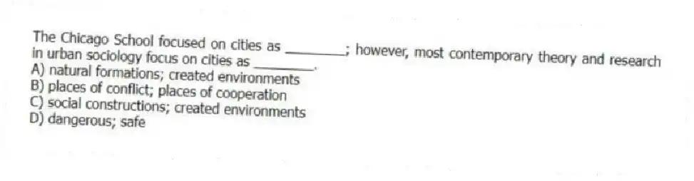 The Chicago School focused on cities as ________; however, most contemporary theory and research in urban sociology focus on cities as ________.
A) natural formations; created environments
B) places of conflict; places of cooperation
C) social constructions; created environments
D) dangerous; safe