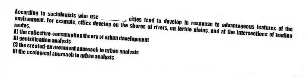 According to sociologists who use ________, cities tend to develop in response to advantageous features of the environment. For example, cities develop on the shores of rivers, on fertile plains, and at the intersections of trading routes.
A) the collective-consumption theory of urban development
B) gentrification analysis
C) the created-environment approach to urban analysis
D) the ecological approach to urban analysis