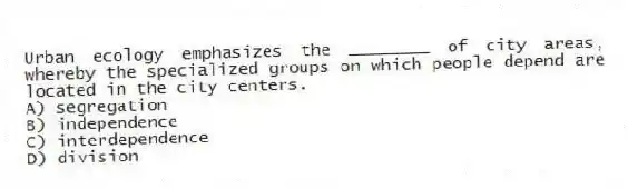 Urban ecology emphasizes the ________ of city areas, whereby the specialized groups on which people depend are located in the city centers.
A) segregation
B) independence
C) interdependence
D) division