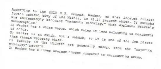 According to the 2010 U.S. Census, Waukee, an area located outside Iowa's capital city of Des Moines, is 98.17 percent white. If suburbs are increasingly becoming "majority minority," what explains Waukee's demographics?
A) Waukee has a white mayor, which makes it less welcoming to residents of color.
B) Waukee is an exurb, not a suburb, so it is one of the few places that remain majority white.
C) Suburbs in the Midwest are generally exempt from the "majority minority" pattern.
D) Waukee has a lower average income compared to surrounding areas.