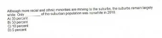 Although more racial and ethnic minorities are moving to the suburbs, the suburbs remain largely white. Only ________ of the suburban population was nonwhite in 2010.
A) 35 percent
B) 50 percent
C) 10 percent
D) 5 percent