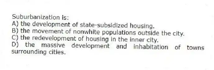 Suburbanization is:
A) the development of state-subsidized housing.
B) the movement of nonwhite populations outside the city.
C) the redevelopment of housing in the inner city.
D) the massive development and inhabitation of towns surrounding cities.