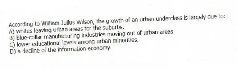 According to William Julius Wilson, the growth of an urban underclass is largely due to:
A) whites leaving urban areas for the suburbs.
B) blue-collar manufacturing industries moving out of urban areas.
C) lower educational levels among urban minorities.
D) a decline of the information economy.
