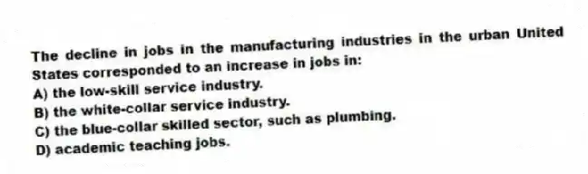 The decline in jobs in the manufacturing industries in the urban United States corresponded to an increase in jobs in:
A) the low-skill service industry.
B) the white-collar service industry.
C) the blue-collar skilled sector, such as plumbing.
D) academic teaching jobs.