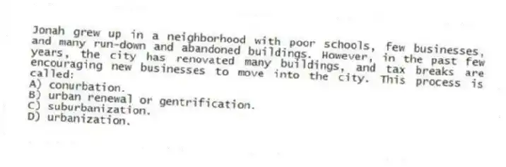 Jonah grew up in a neighborhood with poor schools, few businesses, and many run-down and abandoned buildings. However, in the past few years, the city has renovated many buildings, and tax breaks are encouraging new businesses to move into the city. This process is called:
A) conurbation.
B) urban renewal or gentrification.
C) suburbanization.
D) urbanization.