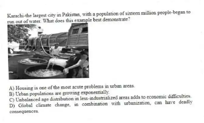 Karachi-the largest city in Pakistan, with a population of sixteen million people-began to run out of water. What does this example best demonstrate?
A) Housing is one of the most acute problems in urban areas.
B) Urban populations are growing exponentially.
C) Unbalanced age distribution in less-industrialized areas adds to economic difficulties.
D) Global climate change, in combination with urbanization, can have deadly consequences.