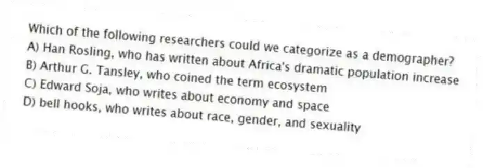 Which of the following researchers could we categorize as a demographer?
A) Han Rosling, who has written about Africa's dramatic population increase
B) Arthur G. Tansley, who coined the term ecosystem
C) Edward Soja, who writes about economy and space
D) bell hooks, who writes about race, gender, and sexuality