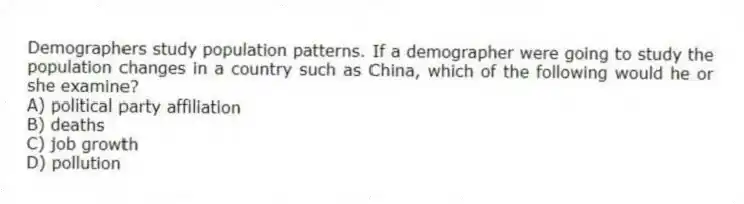 Demographers study population patterns. If a demographer were going to study the population changes in a country such as China, which of the following would he or she examine?
A) political party affiliation
B) deaths
C) job growth
D) pollution