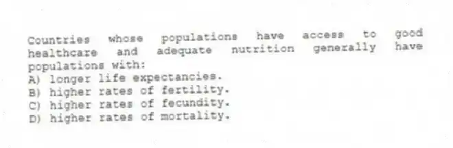 Countries whose populations have access to good healthcare and adequate nutrition generally have populations with:
A) longer life expectancies.
B) higher rates of fertility.
C) higher rates of fecundity.
D) higher rates of mortality.