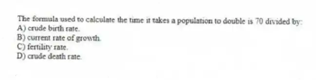 The formula used to calculate the time it takes a population to double is 70 divided by:
A) crude birth rate.
B) current rate of growth.
C) fertility rate.
D) crude death rate.
