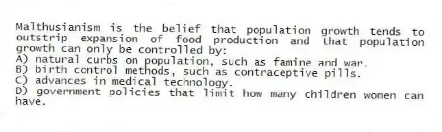 Malthusianism is the belief that population growth tends to outstrip expansion of food production and that population growth can only be controlled by:
A) natural curbs on population, such as famine and war.
B) birth control methods, such as contraceptive pills.
C) advances in medical technology.
D) government policies that limit how many children women can have.