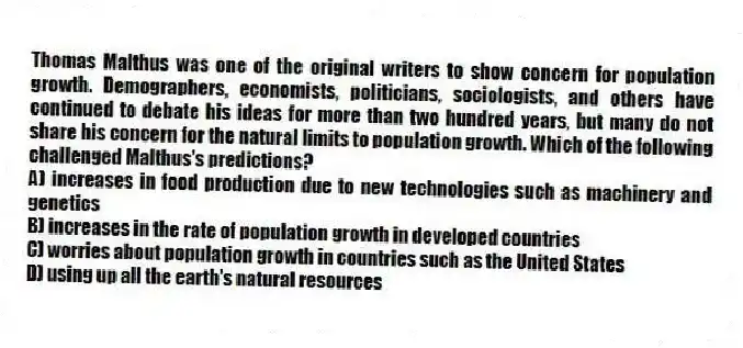 Thomas Malthus was one of the original writers to show concern for population growth. Demographers, economists, politicians, sociologists, and others have continued to debate his ideas for more than two hundred years, but many do not share his concern for the natural limits to population growth. Which of the following challenged Malthus's predictions?
A) increases in food production due to new technologies such as machinery and genetics
B) increases in the rate of population growth in developed countries
C) worries about population growth in countries such as the United States
D) using up all the earth's natural resources